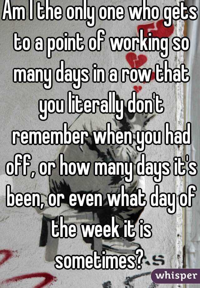 Am I the only one who gets to a point of working so many days in a row that you literally don't remember when you had off, or how many days it's been, or even what day of the week it is sometimes? 