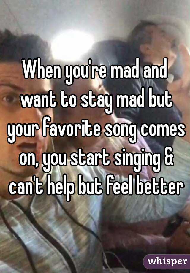 When you're mad and want to stay mad but your favorite song comes on, you start singing & can't help but feel better