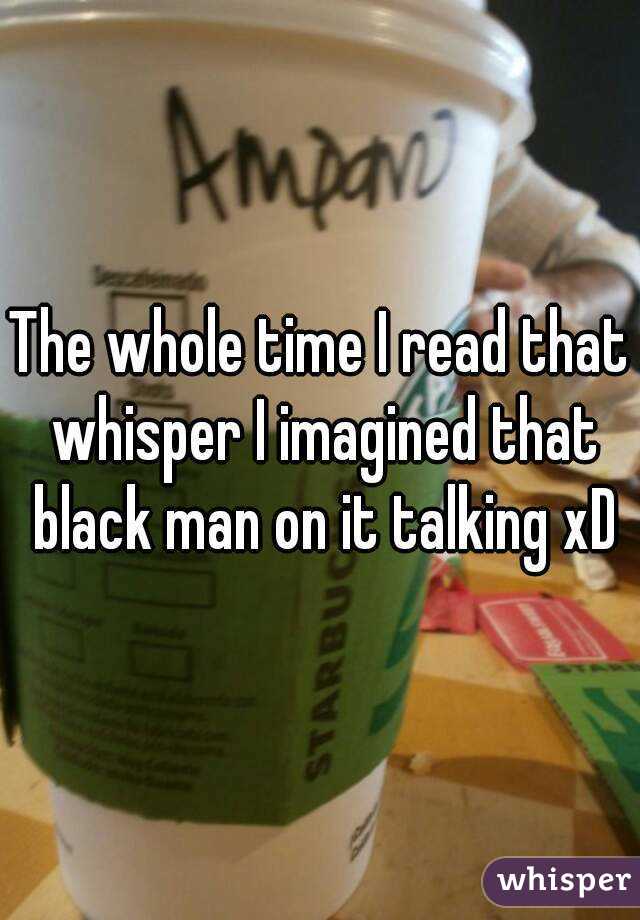 The whole time I read that whisper I imagined that black man on it talking xD