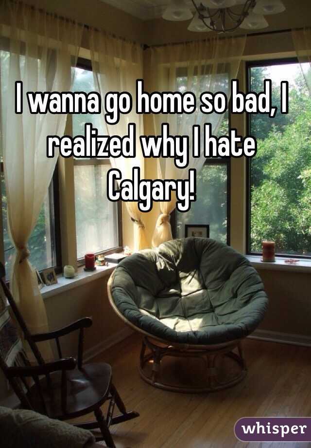 I wanna go home so bad, I realized why I hate Calgary! 