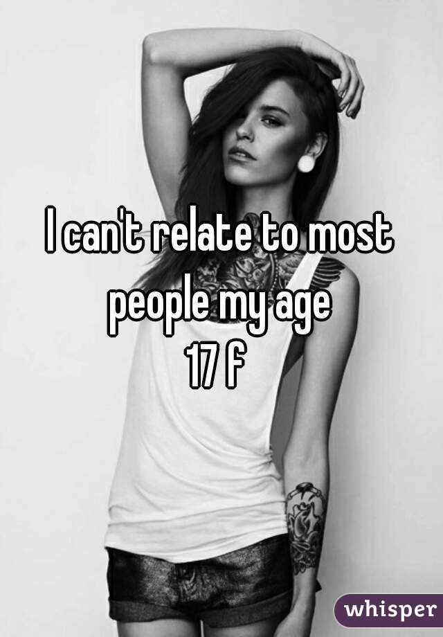 I can't relate to most people my age 
17 f 