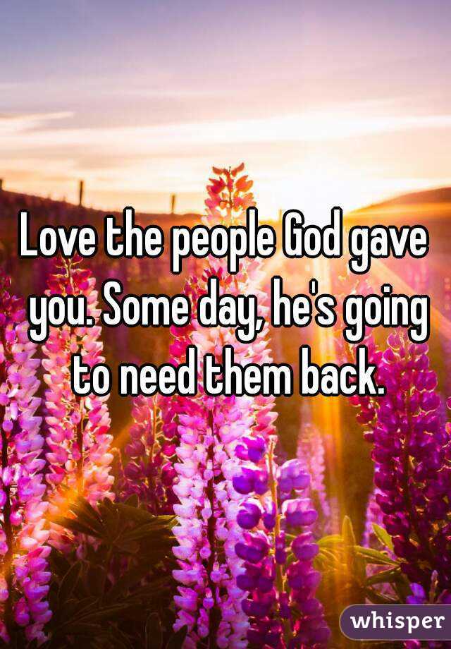 Love the people God gave you. Some day, he's going to need them back.