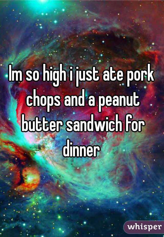 Im so high i just ate pork chops and a peanut butter sandwich for dinner 