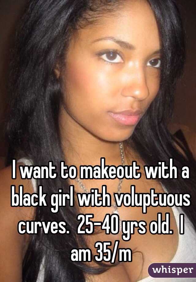 I want to makeout with a black girl with voluptuous curves.  25-40 yrs old.  I am 35/m