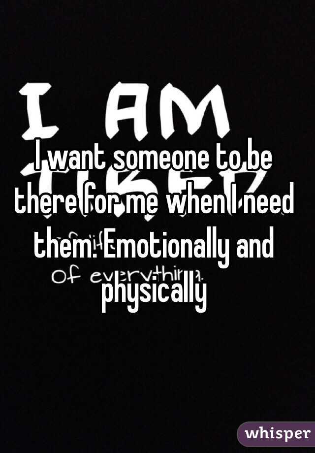 I want someone to be there for me when I need them. Emotionally and physically 