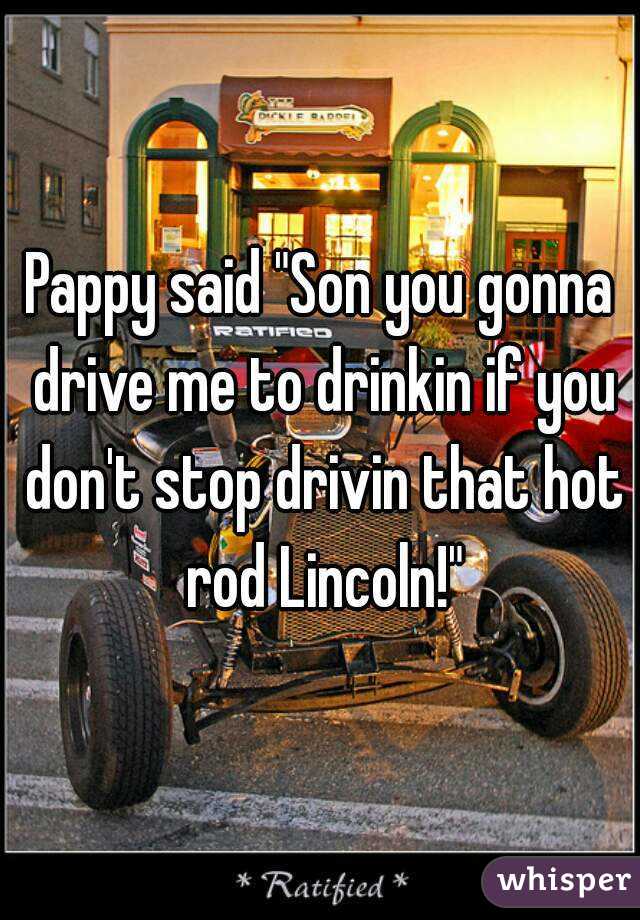 Pappy said "Son you gonna drive me to drinkin if you don't stop drivin that hot rod Lincoln!"