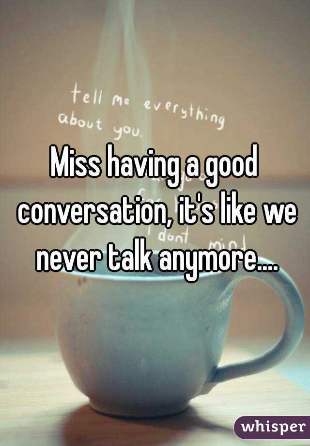 Miss having a good conversation, it's like we never talk anymore....