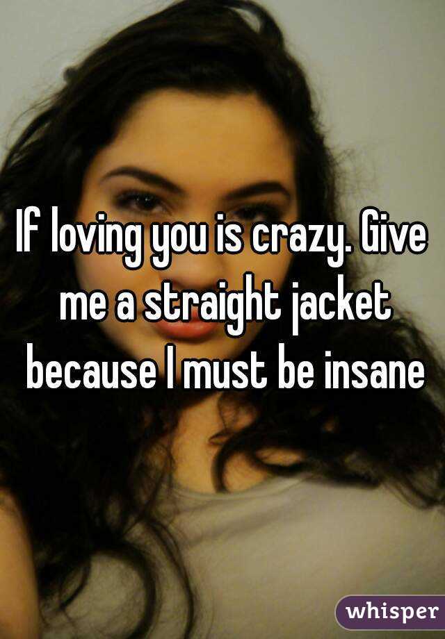 If loving you is crazy. Give me a straight jacket because I must be insane
