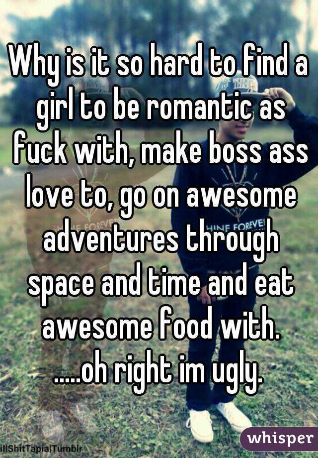 Why is it so hard to find a girl to be romantic as fuck with, make boss ass love to, go on awesome adventures through space and time and eat awesome food with.
.....oh right im ugly.