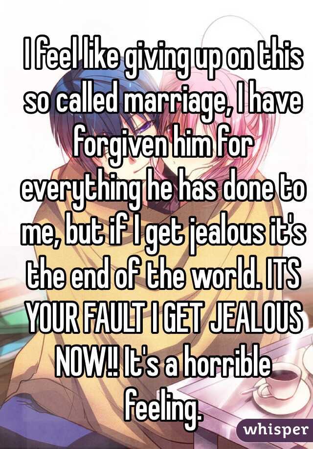I feel like giving up on this so called marriage, I have forgiven him for everything he has done to me, but if I get jealous it's the end of the world. ITS YOUR FAULT I GET JEALOUS NOW!! It's a horrible feeling. 