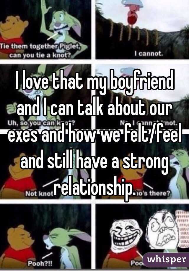 I love that my boyfriend and I can talk about our exes and how we felt/feel and still have a strong relationship. 