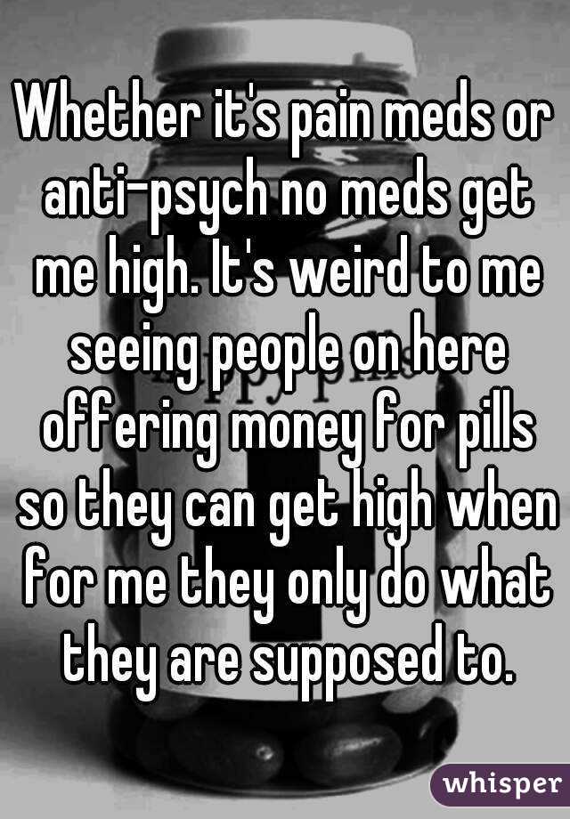 Whether it's pain meds or anti-psych no meds get me high. It's weird to me seeing people on here offering money for pills so they can get high when for me they only do what they are supposed to.