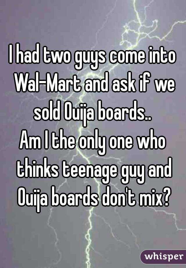 I had two guys come into Wal-Mart and ask if we sold Ouija boards.. 
Am I the only one who thinks teenage guy and Ouija boards don't mix?