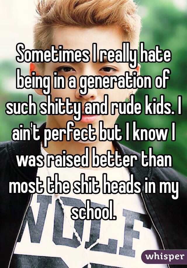 Sometimes I really hate being in a generation of such shitty and rude kids. I ain't perfect but I know I was raised better than most the shit heads in my school.