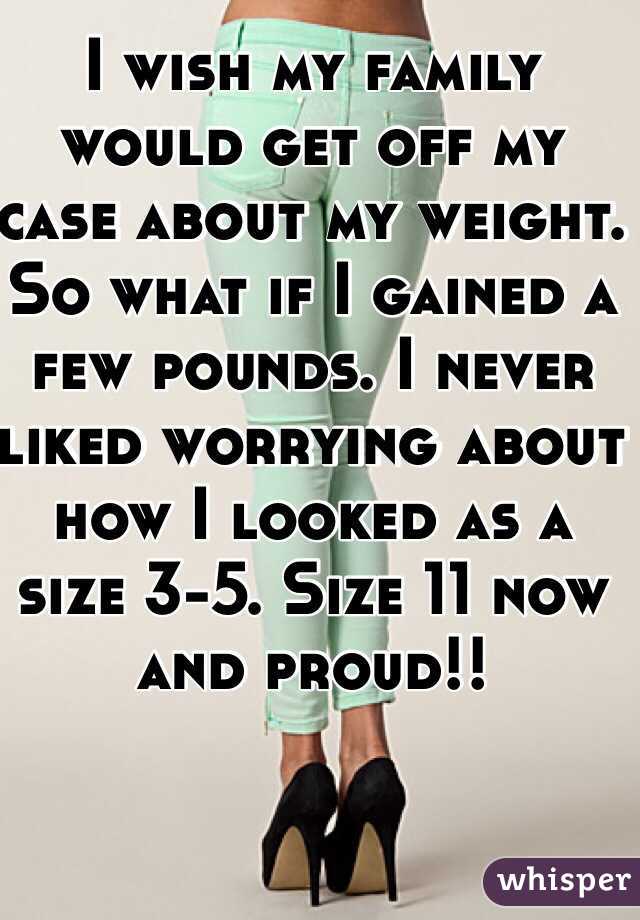 I wish my family would get off my case about my weight. So what if I gained a few pounds. I never liked worrying about how I looked as a size 3-5. Size 11 now and proud!!