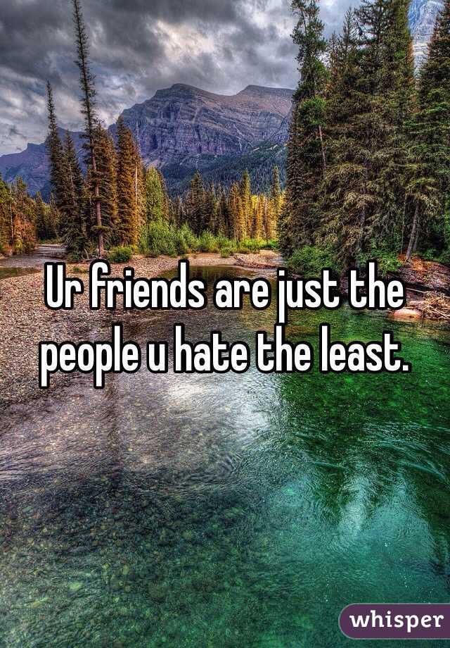 Ur friends are just the people u hate the least. 
