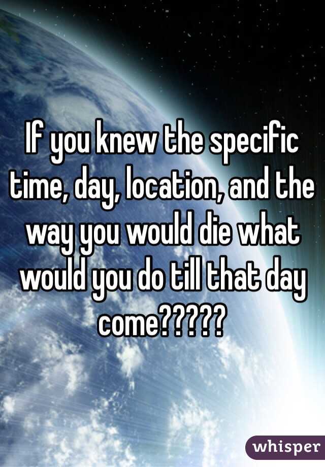If you knew the specific time, day, location, and the way you would die what  would you do till that day come?????