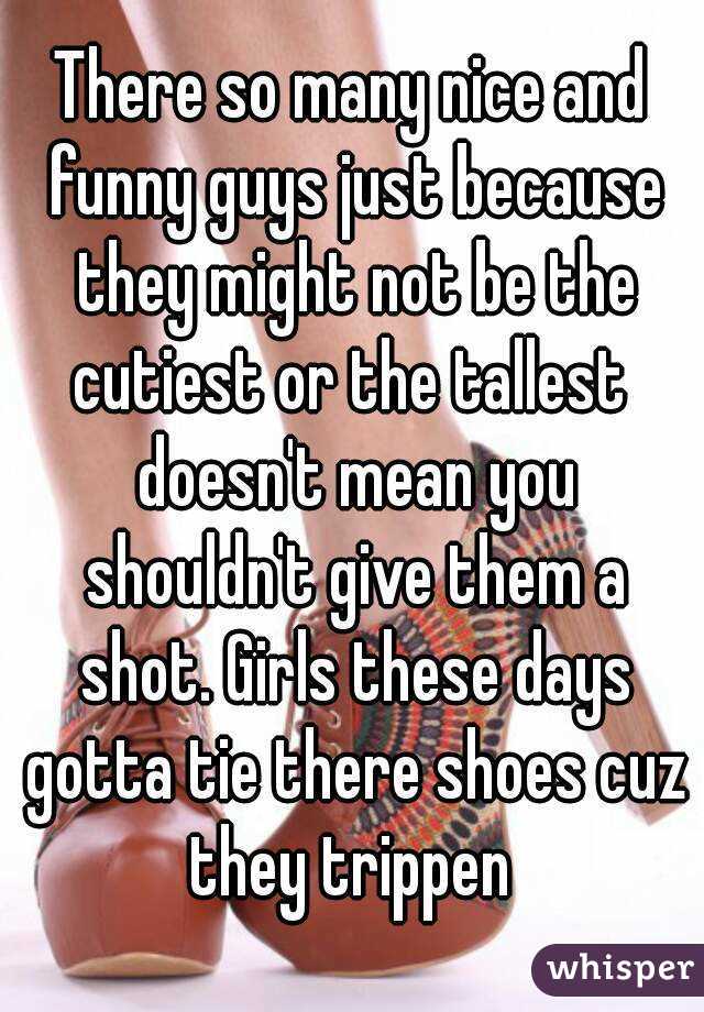There so many nice and funny guys just because they might not be the cutiest or the tallest  doesn't mean you shouldn't give them a shot. Girls these days gotta tie there shoes cuz they trippen 