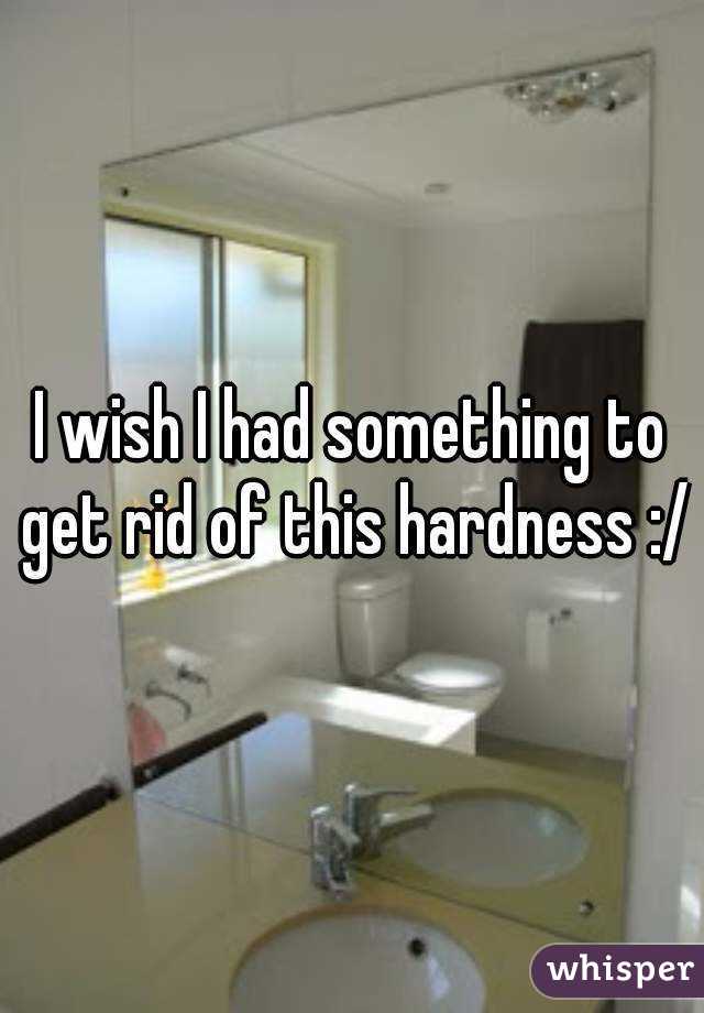 I wish I had something to get rid of this hardness :/