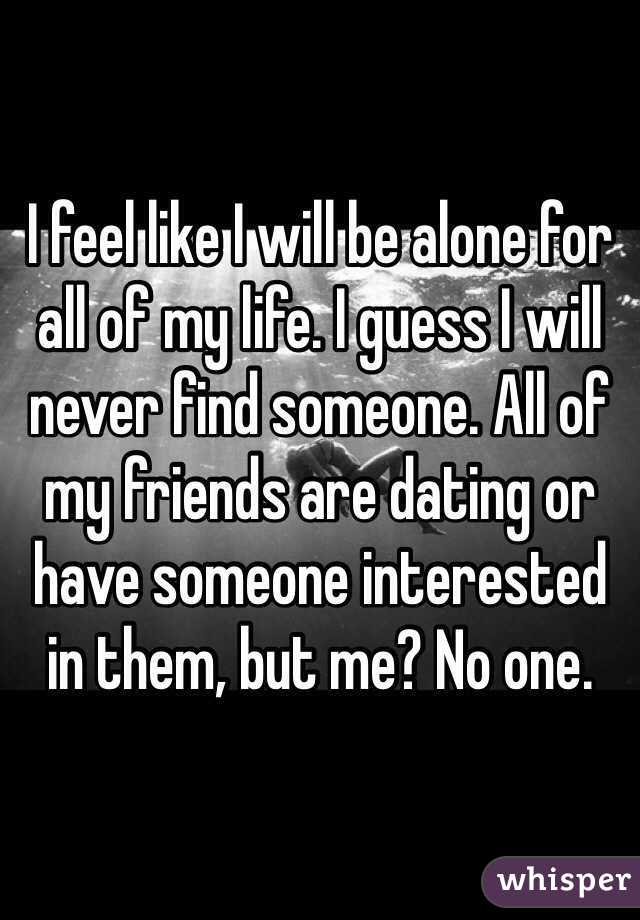 I feel like I will be alone for all of my life. I guess I will never find someone. All of my friends are dating or have someone interested in them, but me? No one. 