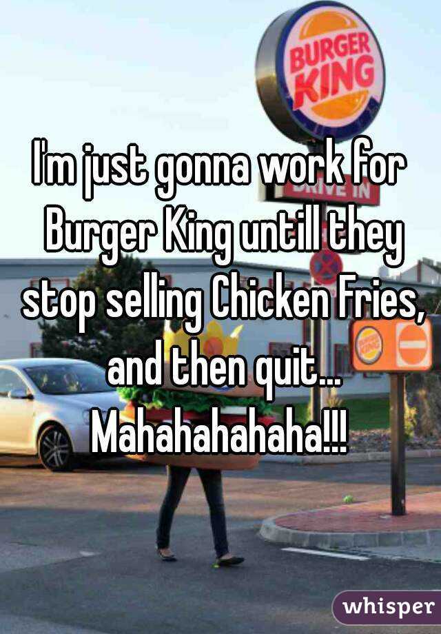 I'm just gonna work for Burger King untill they stop selling Chicken Fries, and then quit...
Mahahahahaha!!!