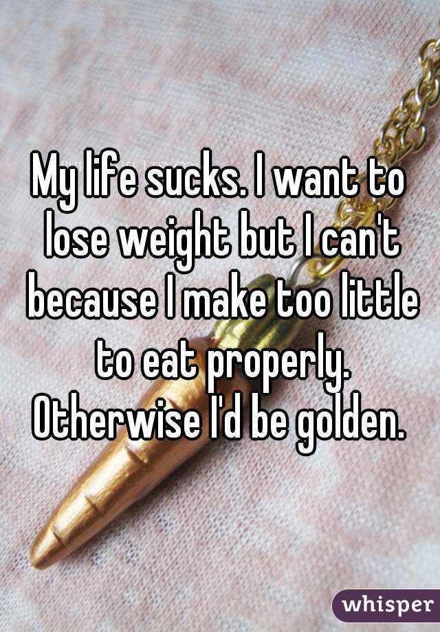 My life sucks. I want to lose weight but I can't because I make too little to eat properly. Otherwise I'd be golden. 