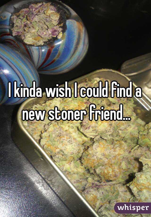 I kinda wish I could find a new stoner friend...