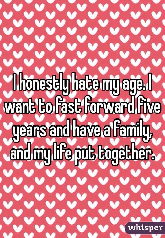 I honestly hate my age. I want to fast forward five years and have a family, and my life put together.