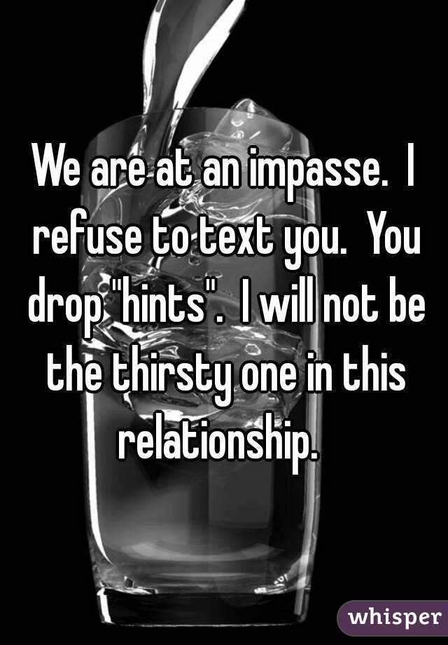 We are at an impasse.  I refuse to text you.  You drop "hints".  I will not be the thirsty one in this relationship.  