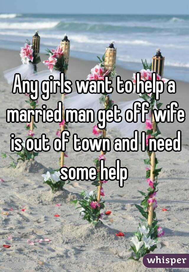 Any girls want to help a married man get off wife is out of town and I need some help 