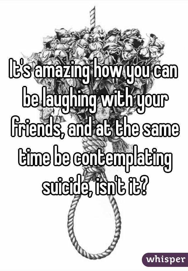 It's amazing how you can be laughing with your friends, and at the same time be contemplating suicide, isn't it?