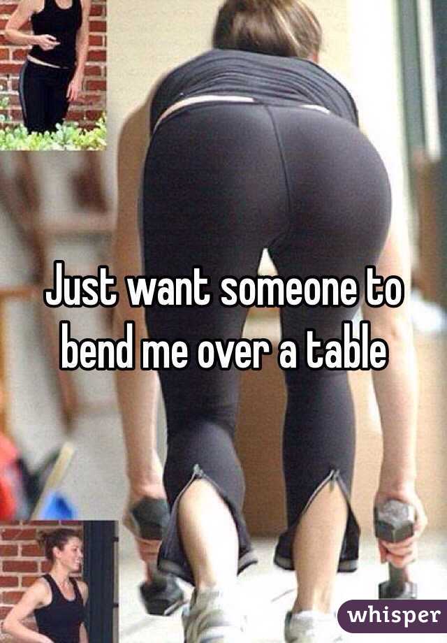 Just want someone to bend me over a table 