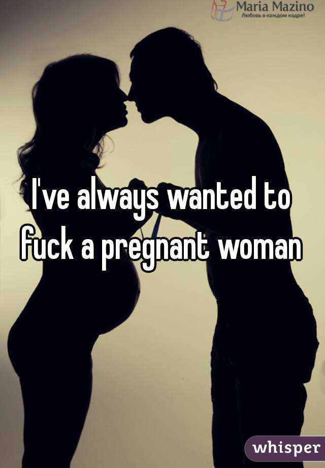 I've always wanted to fuck a pregnant woman 