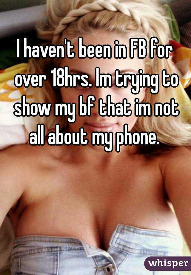 I haven't been in FB for over 18hrs. Im trying to show my bf that im not all about my phone. 