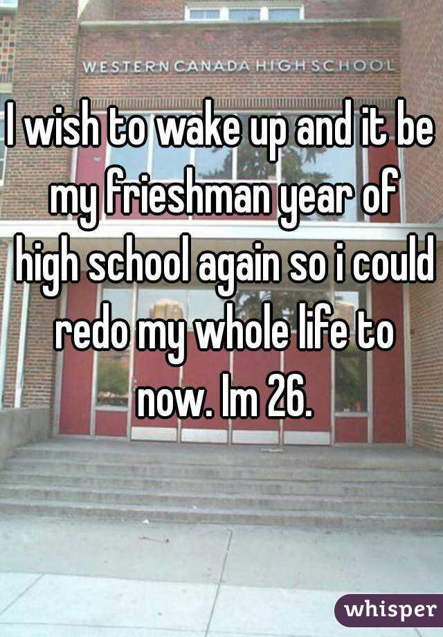 I wish to wake up and it be my frieshman year of high school again so i could redo my whole life to now. Im 26.