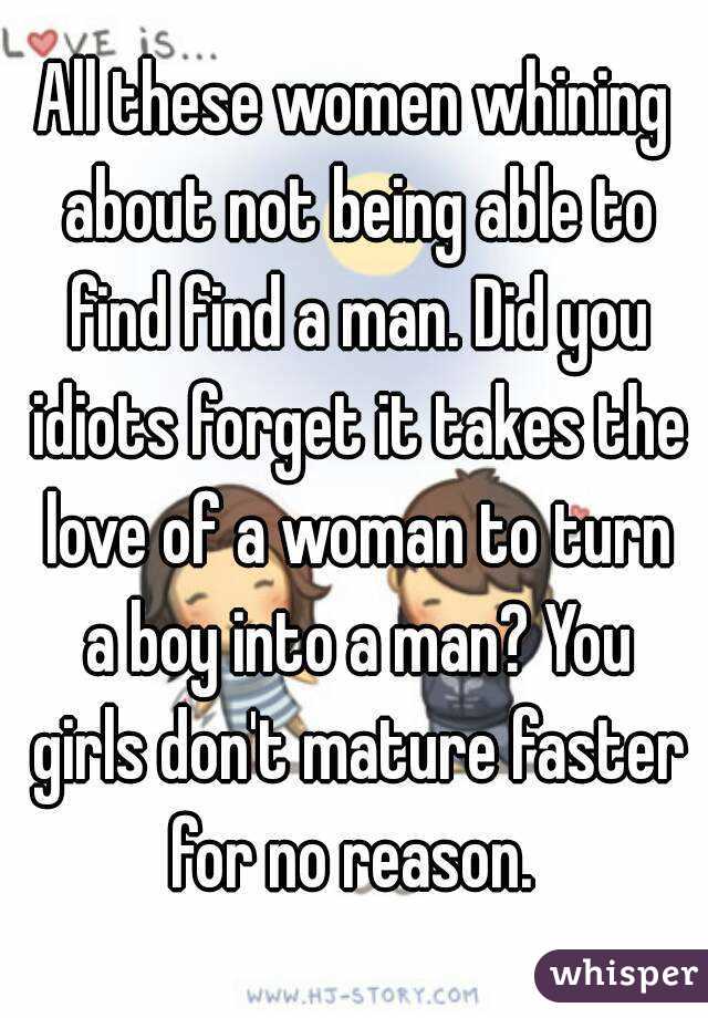 All these women whining about not being able to find find a man. Did you idiots forget it takes the love of a woman to turn a boy into a man? You girls don't mature faster for no reason. 