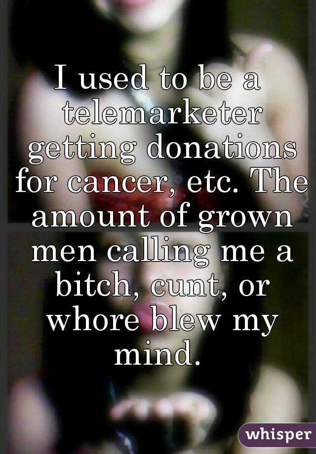 I used to be a telemarketer getting donations for cancer, etc. The amount of grown men calling me a bitch, cunt, or whore blew my mind. 