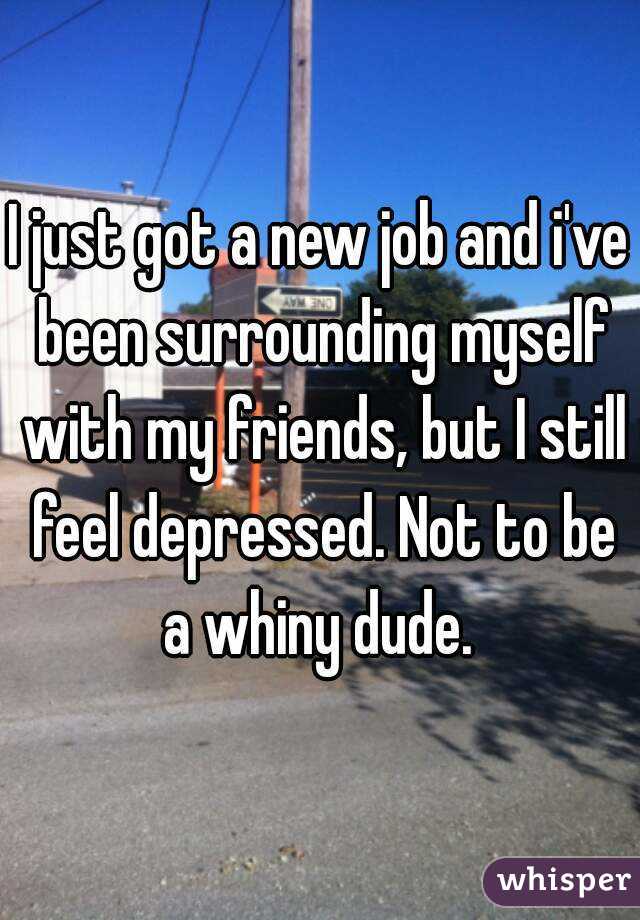 I just got a new job and i've been surrounding myself with my friends, but I still feel depressed. Not to be a whiny dude. 