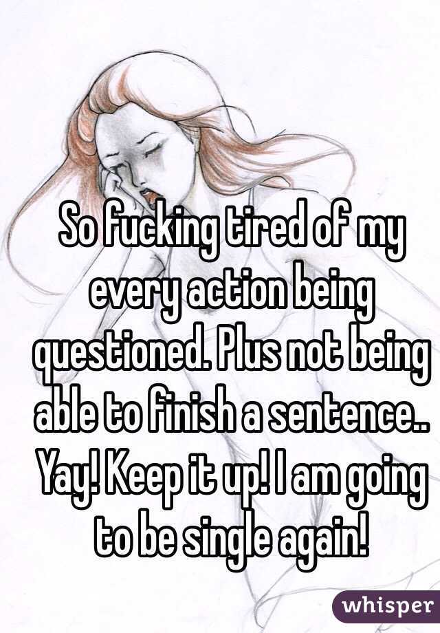 So fucking tired of my every action being questioned. Plus not being able to finish a sentence.. Yay! Keep it up! I am going to be single again!