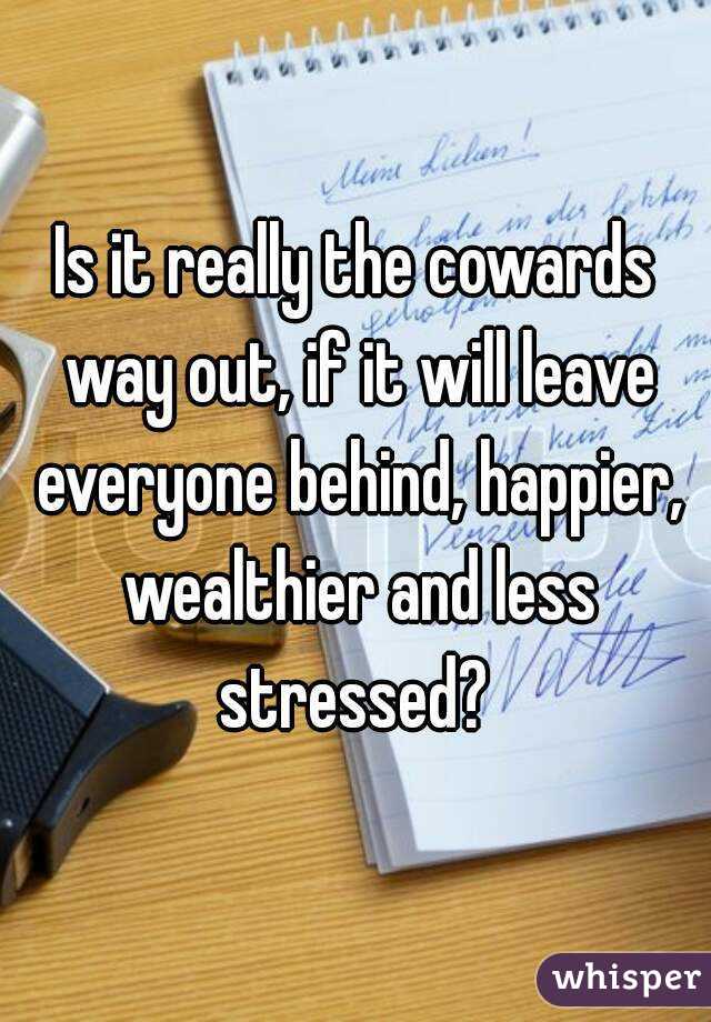 Is it really the cowards way out, if it will leave everyone behind, happier, wealthier and less stressed? 
