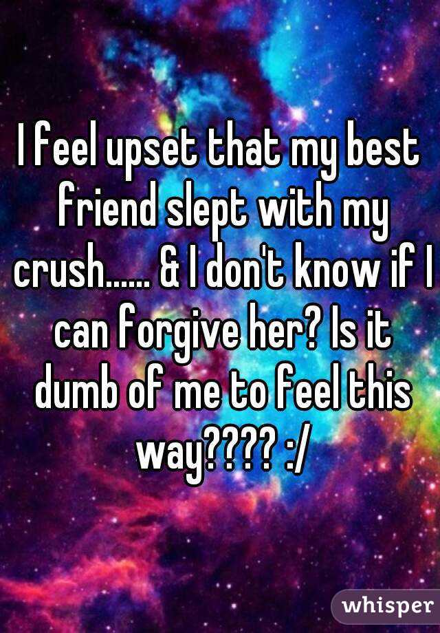 I feel upset that my best friend slept with my crush...... & I don't know if I can forgive her? Is it dumb of me to feel this way???? :/