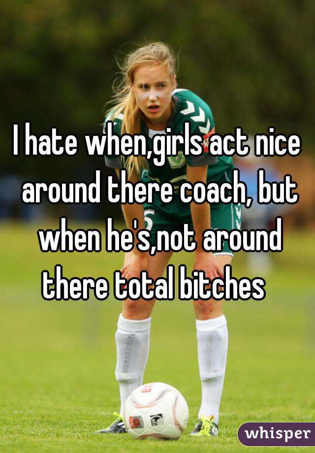 I hate when,girls act nice around there coach, but when he's,not around there total bitches  