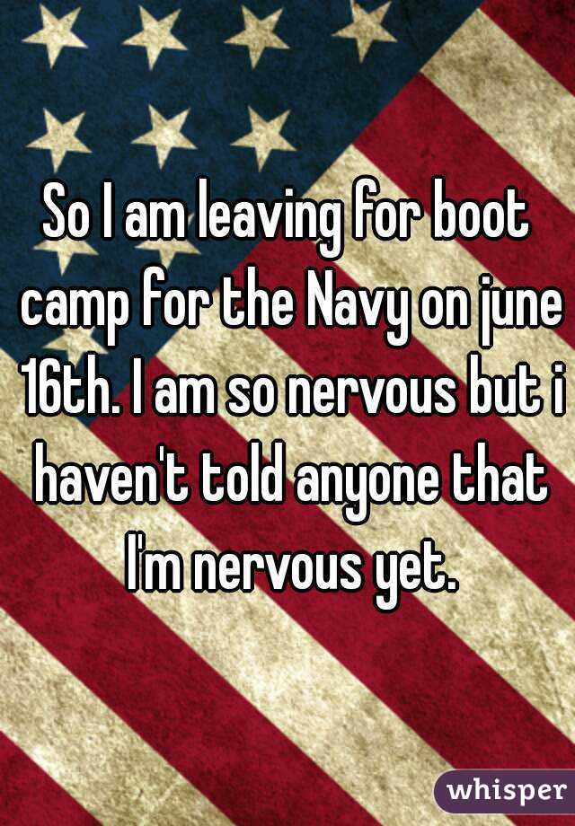 So I am leaving for boot camp for the Navy on june 16th. I am so nervous but i haven't told anyone that I'm nervous yet.