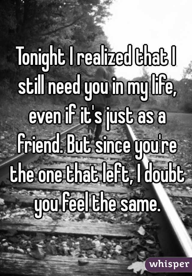 Tonight I realized that I still need you in my life, even if it's just as a friend. But since you're the one that left, I doubt you feel the same.