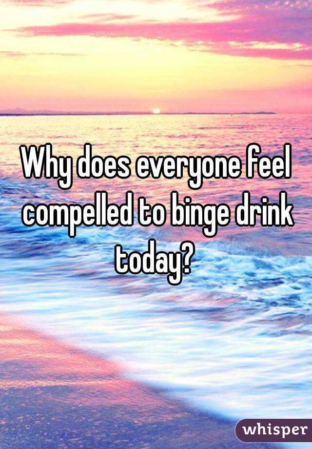 Why does everyone feel compelled to binge drink today? 