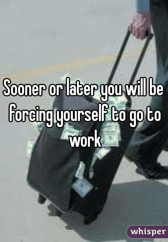 Sooner or later you will be forcing yourself to go to work