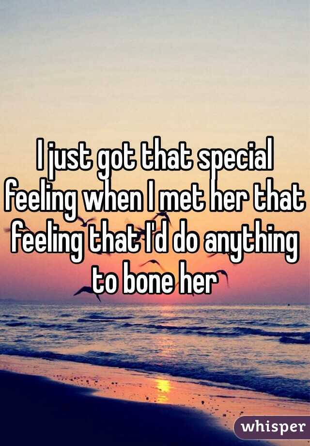 I just got that special feeling when I met her that feeling that I'd do anything to bone her