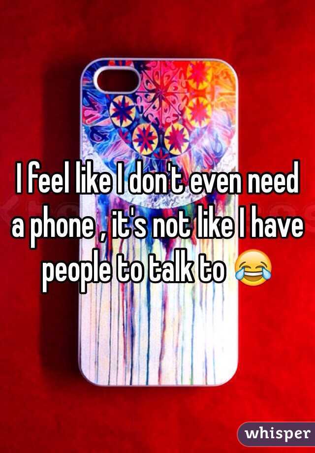 I feel like I don't even need a phone , it's not like I have people to talk to 😂 