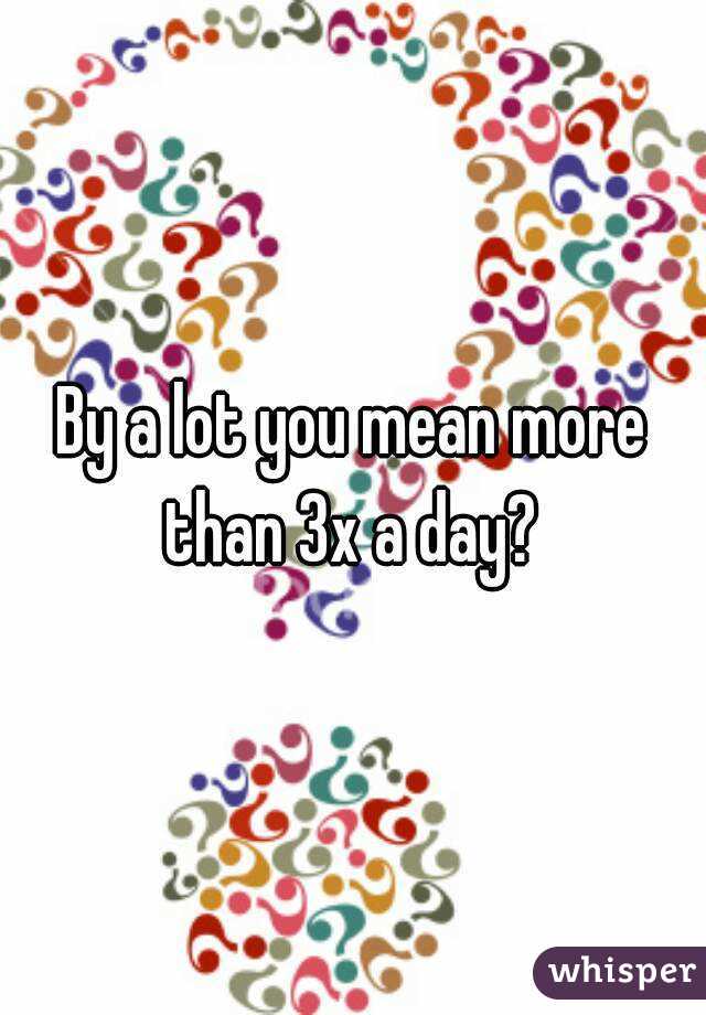By a lot you mean more than 3x a day? 