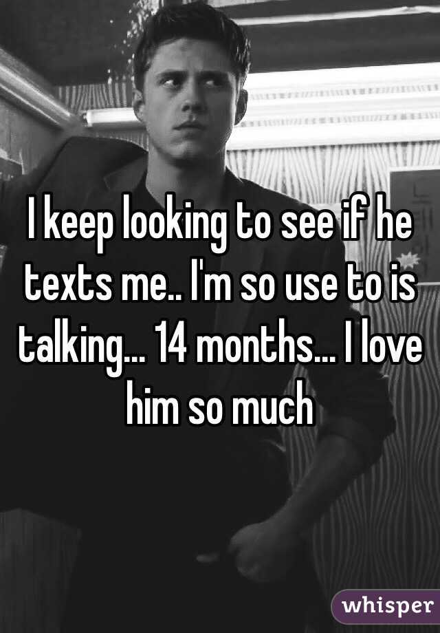 I keep looking to see if he texts me.. I'm so use to is talking... 14 months... I love him so much 